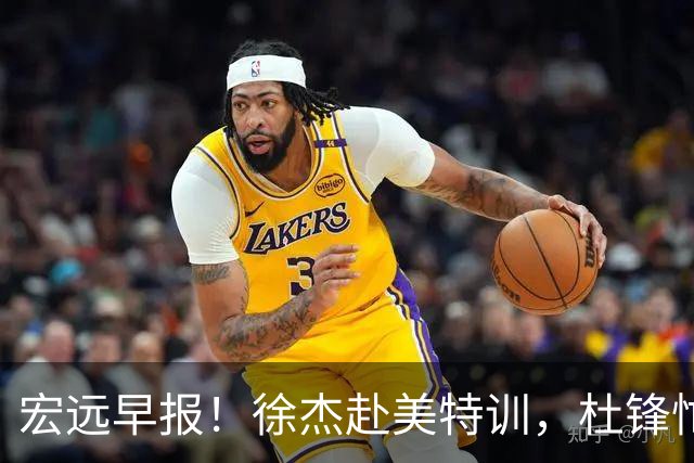 宏远早报！徐杰赴美特训，杜锋忙于活动，虎头展现天赋！